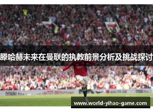 滕哈赫未来在曼联的执教前景分析及挑战探讨