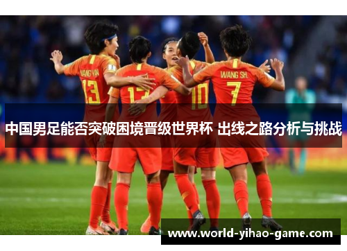 中国男足能否突破困境晋级世界杯 出线之路分析与挑战