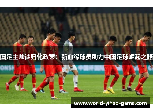 国足主帅谈归化政策：新血缘球员助力中国足球崛起之路