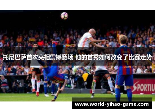 托尼巴萨首次亮相震撼赛场 他的首秀如何改变了比赛走势