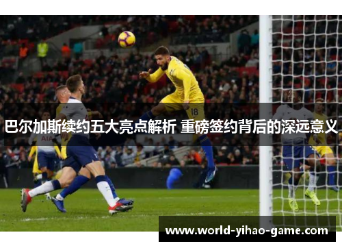 巴尔加斯续约五大亮点解析 重磅签约背后的深远意义