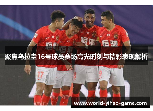 聚焦乌拉圭16号球员赛场高光时刻与精彩表现解析