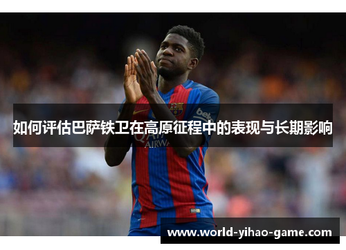 如何评估巴萨铁卫在高原征程中的表现与长期影响