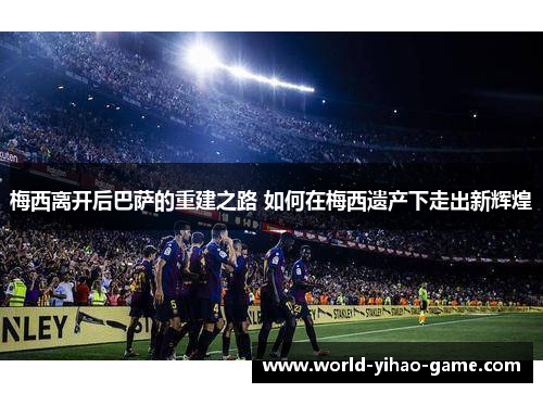 梅西离开后巴萨的重建之路 如何在梅西遗产下走出新辉煌 梅西离开后巴萨的重建之路 如何在梅西遗产下走出新辉煌