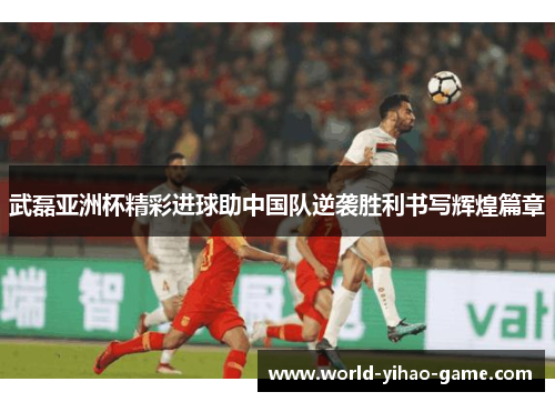 武磊亚洲杯精彩进球助中国队逆袭胜利书写辉煌篇章 武磊亚洲杯精彩进球助中国队逆袭胜利书写辉煌篇章