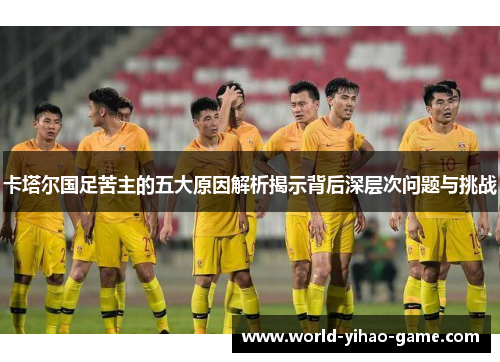 卡塔尔国足苦主的五大原因解析揭示背后深层次问题与挑战