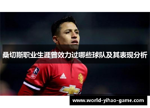 桑切斯职业生涯曾效力过哪些球队及其表现分析 桑切斯职业生涯曾效力过哪些球队及其表现分析