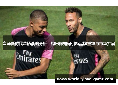 皇马新时代营销战略分析:姆巴佩如何引领品牌重塑与市场扩展 皇马新时代营销战略分析:姆巴佩如何引领品牌重塑与市场扩展