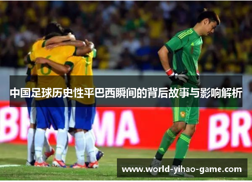中国足球历史性平巴西瞬间的背后故事与影响解析