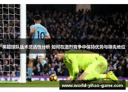 英超球队战术灵活性分析 如何在激烈竞争中保持优势与领先地位