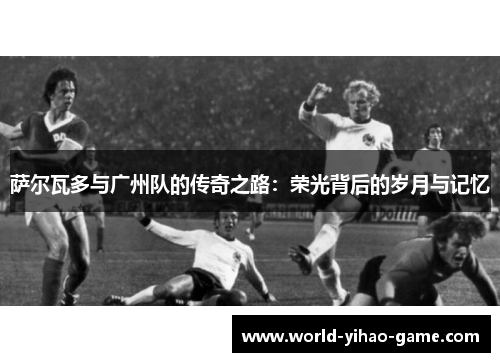 萨尔瓦多与广州队的传奇之路：荣光背后的岁月与记忆