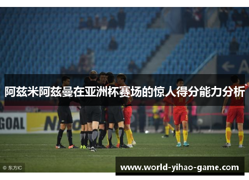 阿兹米阿兹曼在亚洲杯赛场的惊人得分能力分析